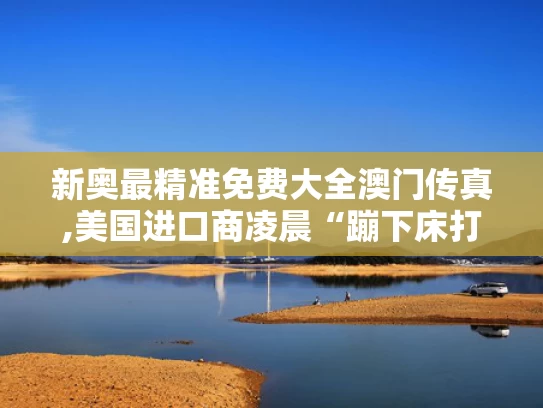 新奥最精准免费大全澳门传真,美国进口商凌晨“蹦下床打电话”