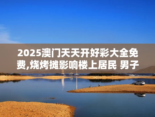 2025澳门天天开好彩大全免费,烧烤摊影响楼上居民 男子去店里大闹
