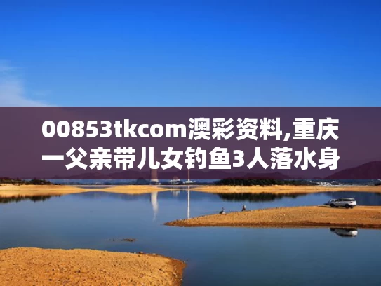 00853tkcom澳彩资料,重庆一父亲带儿女钓鱼3人落水身亡