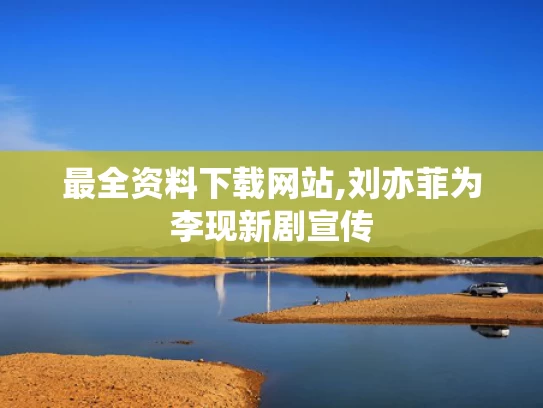 最全资料下载网站,刘亦菲为李现新剧宣传