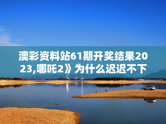 澳彩资料站61期开奖结果2023,哪吒2》为什么迟迟不下院线？
