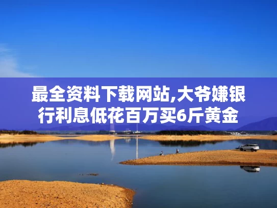 最全资料下载网站,大爷嫌银行利息低花百万买6斤黄金