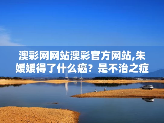 澳彩网网站澳彩官方网站,朱媛媛得了什么癌？是不治之症吗