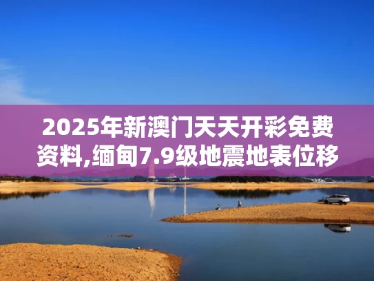 2025年新澳门天天开彩免费资料,缅甸7.9级地震地表位移画面首曝光