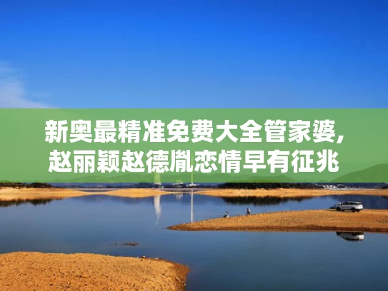 新奥最精准免费大全管家婆,赵丽颖赵德胤恋情早有征兆