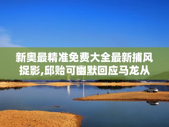 新奥最精准免费大全最新捕风捉影,邱贻可幽默回应马龙从队友变领导