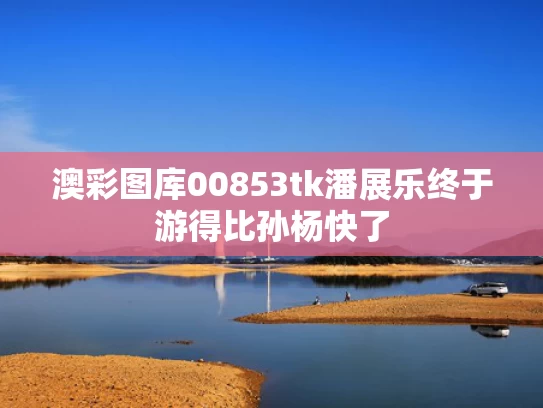 澳彩图库00853tk	潘展乐终于游得比孙杨快了