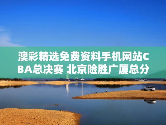 澳彩精选免费资料手机网站	CBA总决赛 北京险胜广厦总分扳成2-3