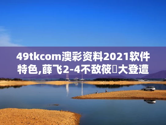 49tkcom澳彩资料2021软件特色,薛飞2-4不敌筱塚大登遭遇一轮游