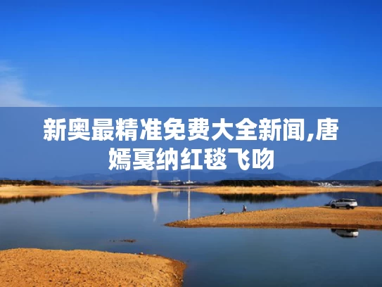 新奥最精准免费大全新闻,唐嫣戛纳红毯飞吻