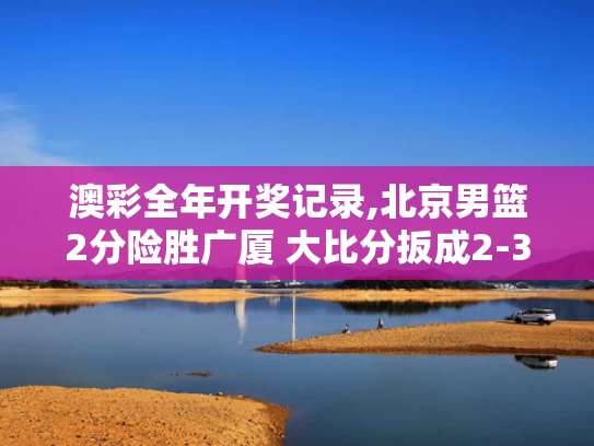 澳彩全年开奖记录,北京男篮2分险胜广厦 大比分扳成2-3