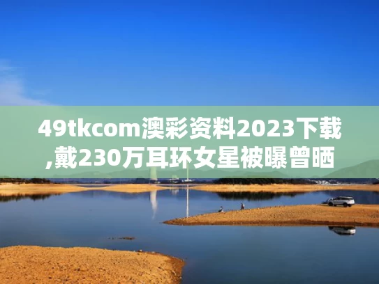 49tkcom澳彩资料2023下载,戴230万耳环女星被曝曾晒亿元豪宅