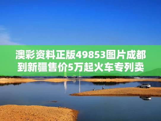澳彩资料正版49853图片	成都到新疆售价5万起火车专列卖爆