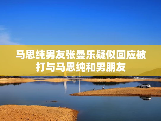 马思纯男友张曼乐疑似回应被打与马思纯和男朋友