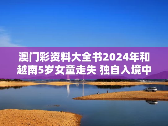 澳门彩资料大全书2024年和越南5岁女童走失 独自入境中国口岸与越南失踪女孩