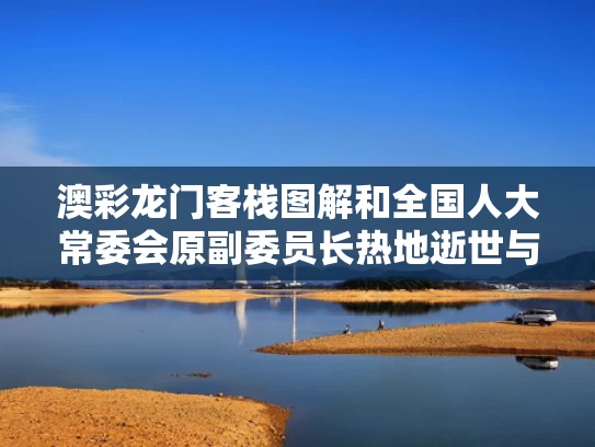 澳彩龙门客栈图解和全国人大常委会原副委员长热地逝世与全国人大常委会原副委员长热地逝世了吗