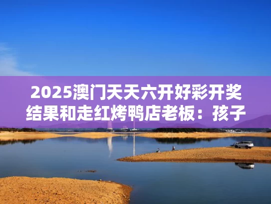2025澳门天天六开好彩开奖结果和走红烤鸭店老板：孩子考得不错与烤鸭店视频