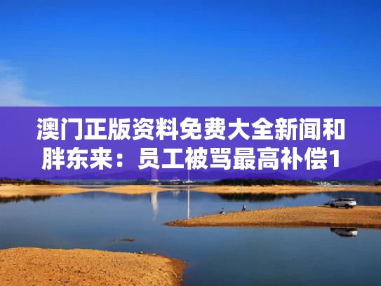 澳门正版资料免费大全新闻和胖东来：员工被骂最高补偿10万与胖东来:员工被骂最高补偿10万是真的吗