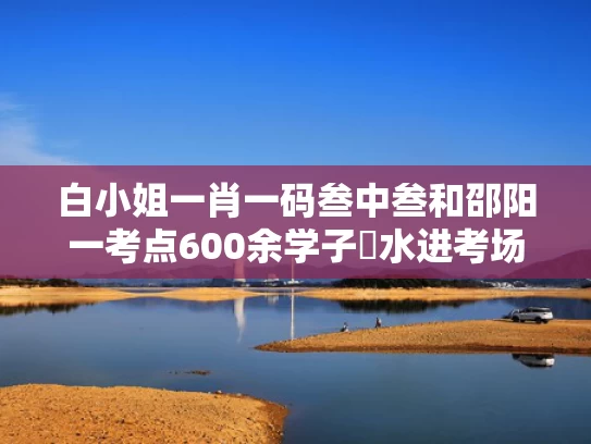 白小姐一肖一码叁中叁和邵阳一考点600余学子蹚水进考场与邵阳考场在哪里