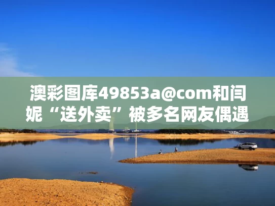 澳彩图库49853a@com和闫妮“送外卖”被多名网友偶遇与