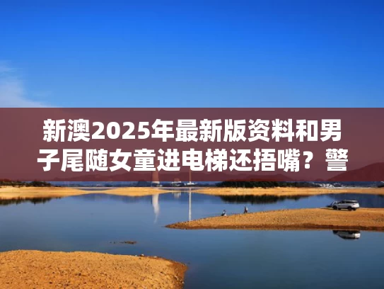 新澳2025年最新版资料和男子尾随女童进电梯还捂嘴？警方通报与男孩进电梯后,离奇失踪