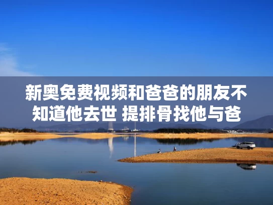新奥免费视频和爸爸的朋友不知道他去世 提排骨找他与爸爸的朋友不知道叫什么