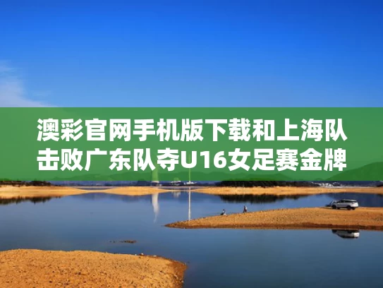 澳彩官网手机版下载和上海队击败广东队夺U16女足赛金牌与上海队击败广东队夺u16女足赛金牌是谁