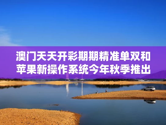 澳门天天开彩期期精准单双和苹果新操作系统今年秋季推出与苹果新系统叫什么