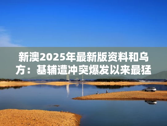 新澳2025年最新版资料和乌方：基辅遭冲突爆发以来最猛烈空袭与基辅在乌克兰的哪个位置