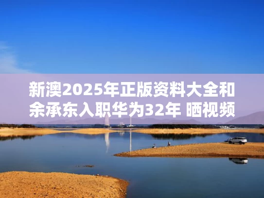 新澳2025年正版资料大全和余承东入职华为32年 晒视频感慨变老与余承东在华为担任什么职务