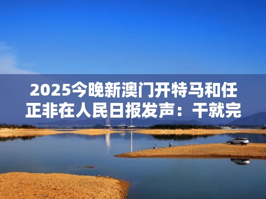 2025今晚新澳门开特马和任正非在人民日报发声：干就完了与人民日报:任正非最新发声