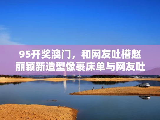 95开奖澳门，和网友吐槽赵丽颖新造型像裹床单与网友吐槽赵丽颖新造型像裹床单的女孩