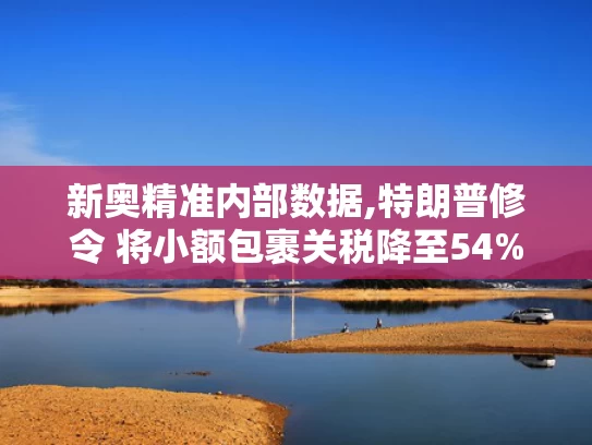 新奥精准内部数据,特朗普修令 将小额包裹关税降至54%