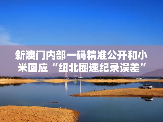 新澳门内部一码精准公开和小米回应“纽北圈速纪录误差”与