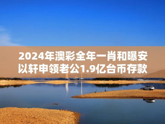 2024年澳彩全年一肖	和曝安以轩申领老公1.9亿台币存款遭拒与安以轩老公简历