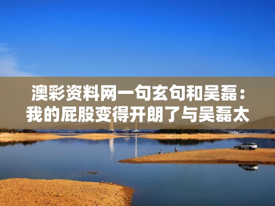 澳彩资料网一句玄句和吴磊：我的屁股变得开朗了与吴磊太大了