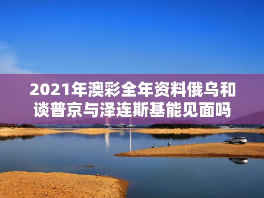 2021年澳彩全年资料	俄乌和谈普京与泽连斯基能见面吗