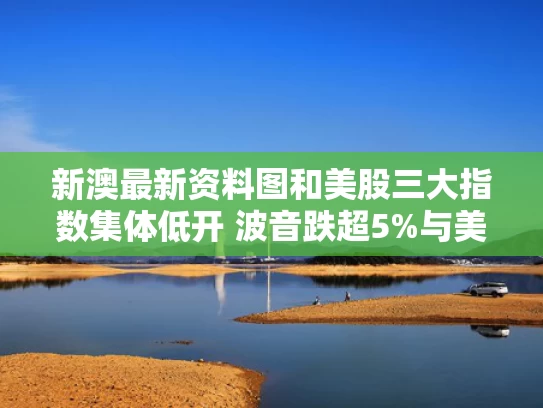新澳最新资料图和美股三大指数集体低开 波音跌超5%与美股三大指数大幅低开