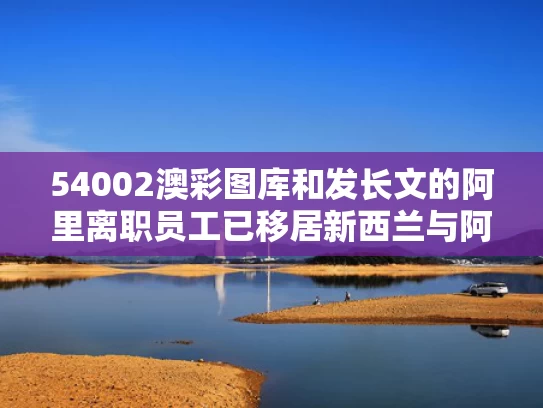 54002澳彩图库	和发长文的阿里离职员工已移居新西兰与阿里辞职的总裁