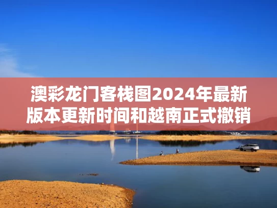 澳彩龙门客栈图2024年最新版本更新时间和越南正式撤销29个省与越南正式撤销29个省份的条件