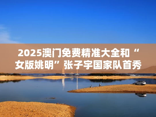 2025澳门免费精准大全和“女版姚明”张子宇国家队首秀轰18分与