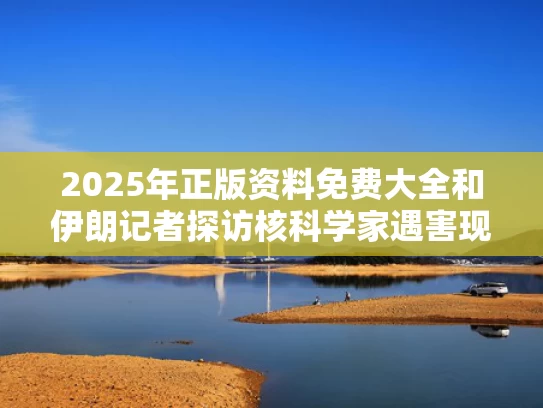 2025年正版资料免费大全	和伊朗记者探访核科学家遇害现场与伊朗核科学家遇袭