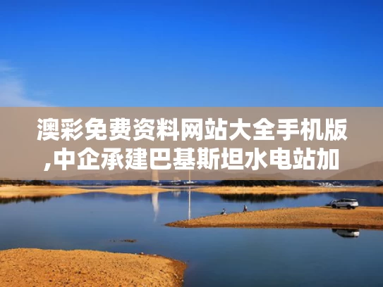 澳彩免费资料网站大全手机版,中企承建巴基斯坦水电站加速有何意义