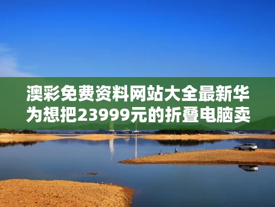 澳彩免费资料网站大全最新	华为想把23999元的折叠电脑卖给谁